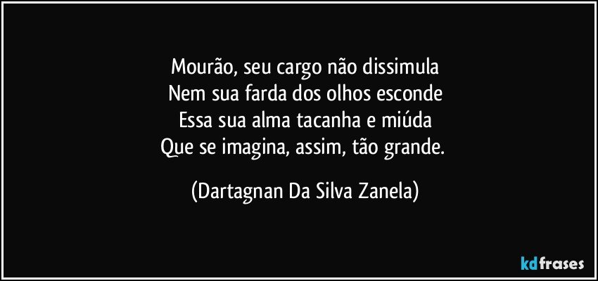 Mourão, seu cargo não dissimula
Nem sua farda dos olhos esconde
Essa sua alma tacanha e miúda
Que se imagina, assim, tão grande. (Dartagnan Da Silva Zanela)