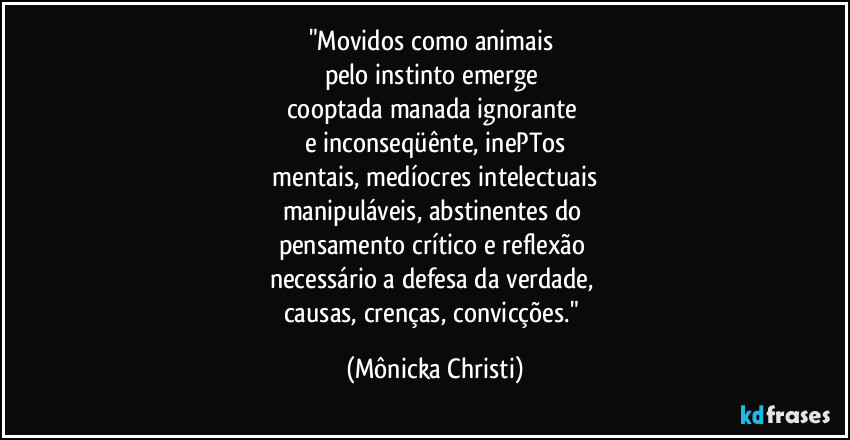 "Movidos como animais 
pelo instinto emerge 
cooptada manada ignorante 
e inconseqüênte, inePTos
 mentais, medíocres intelectuais 
manipuláveis, abstinentes do 
pensamento crítico e reflexão 
necessário a defesa da verdade, 
causas, crenças, convicções." (Mônicka Christi)