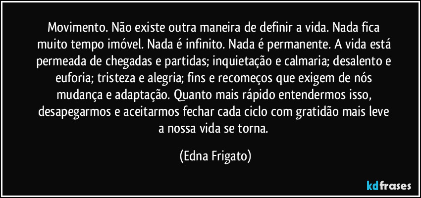 Movimento. Não existe outra maneira de definir a vida. Nada fica muito tempo imóvel. Nada é infinito. Nada é permanente. A vida está permeada de chegadas e partidas; inquietação e calmaria; desalento e euforia; tristeza e alegria; fins e recomeços que exigem de nós mudança e adaptação. Quanto mais rápido entendermos isso, desapegarmos e aceitarmos fechar cada ciclo com gratidão mais leve a nossa vida se torna. (Edna Frigato)