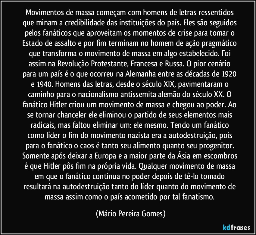 Movimentos de massa começam com homens de letras ressentidos que minam a credibilidade das instituições do país. Eles são seguidos pelos fanáticos que aproveitam os momentos de crise para tomar o Estado de assalto e por fim terminam no homem de ação pragmático que transforma o movimento de massa em algo estabelecido. Foi assim na Revolução Protestante, Francesa e Russa. O pior cenário para um país é o que ocorreu na Alemanha entre as décadas de 1920 e 1940. Homens das letras, desde o século XIX, pavimentaram o caminho para o nacionalismo antissemita alemão do século XX. O fanático Hitler criou um movimento de massa e chegou ao poder. Ao se tornar chanceler ele eliminou o partido de seus elementos mais radicais, mas faltou eliminar um: ele mesmo. Tendo um fanático como líder o fim do movimento nazista era a autodestruição, pois para o fanático o caos é tanto seu alimento quanto seu progenitor. Somente após deixar a Europa e a maior parte da Ásia em escombros é que Hitler pôs fim na própria vida. Qualquer movimento de massa em que o fanático continua no poder depois de tê-lo tomado resultará na autodestruição tanto do líder quanto do movimento de massa assim como o país acometido por tal fanatismo. (Mário Pereira Gomes)