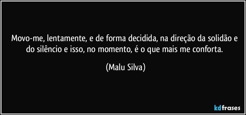 Movo-me, lentamente, e de forma decidida, na direção da solidão e do silêncio e isso, no momento, é o que mais me conforta. (Malu Silva)