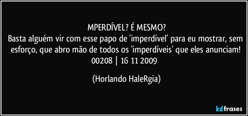 MPERDÍVEL? É MESMO?
Basta alguém vir com esse papo de 'imperdível' para eu mostrar, sem esforço, que abro mão de todos os 'imperdíveis' que eles anunciam! 
00208 | 16/11/2009  (Horlando HaleRgia)