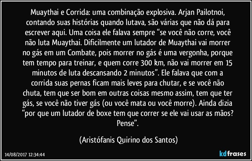 Muaythai e Corrida: uma combinação explosiva. Arjan Pailotnoi, contando suas histórias quando lutava, são várias que não dá para escrever aqui. Uma coisa ele falava sempre “se você não corre, você não luta Muaythai. Dificilmente um lutador de Muaythai vai morrer no gás em um Combate, pois morrer no gás é uma vergonha, porque tem tempo para treinar, e quem corre 300 km, não vai morrer em 15 minutos de luta descansando 2 minutos”. Ele falava que com a corrida suas pernas ficam mais leves para chutar, e se você não chuta, tem que ser bom em outras coisas mesmo assim, tem que ter gás, se você não tiver gás (ou você mata ou você morre). Ainda dizia “por que um lutador de boxe tem que correr se ele vai usar as mãos? Pense”. (Aristófanis Quirino dos Santos)