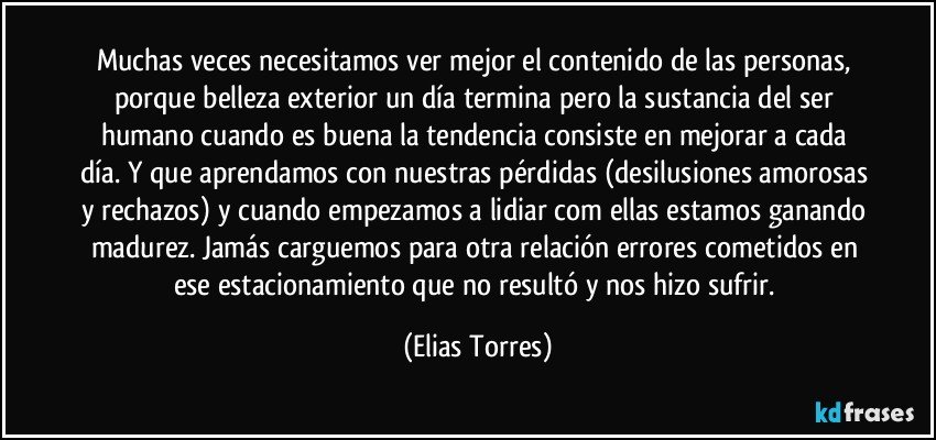 Muchas veces necesitamos ver mejor el contenido de las personas, porque belleza exterior un día termina pero la sustancia del ser humano cuando es buena la tendencia consiste en mejorar a cada día. Y que aprendamos con nuestras pérdidas (desilusiones amorosas y rechazos) y cuando empezamos a lidiar com ellas estamos ganando madurez. Jamás carguemos para otra relación errores cometidos en ese estacionamiento que no resultó y nos hizo sufrir. (Elias Torres)