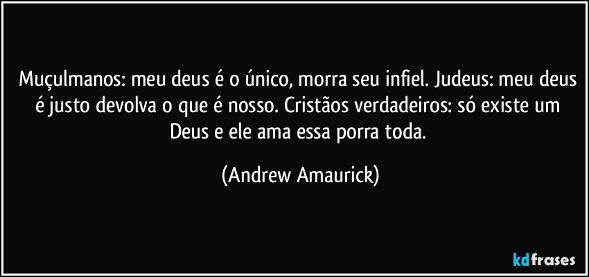 Muçulmanos: meu deus é o único, morra seu infiel. Judeus: meu deus é justo devolva o que é nosso. Cristãos verdadeiros: só existe um Deus e ele ama essa porra toda. (Andrew Amaurick)