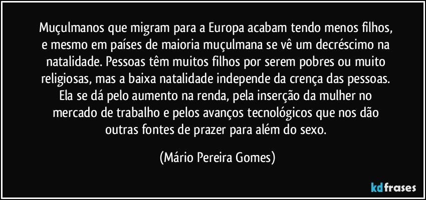 Muçulmanos que migram para a Europa acabam tendo menos filhos, e mesmo em países de maioria muçulmana se vê um decréscimo na natalidade. Pessoas têm muitos filhos por serem pobres ou muito religiosas, mas a baixa natalidade independe da crença das pessoas. Ela se dá pelo aumento na renda, pela inserção da mulher no mercado de trabalho e pelos avanços tecnológicos que nos dão outras fontes de prazer para além do sexo. (Mário Pereira Gomes)