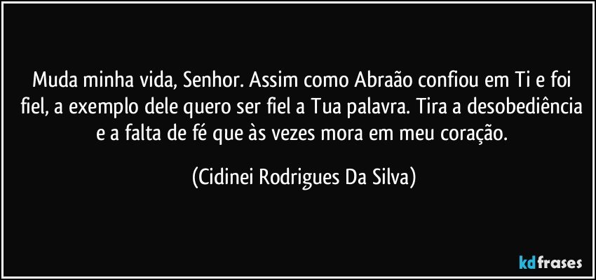 Muda minha vida, Senhor. Assim como Abraão confiou em Ti e foi fiel, a exemplo dele quero ser fiel a Tua palavra. Tira a desobediência e a falta de fé que às vezes mora em meu coração. (Cidinei Rodrigues Da Silva)