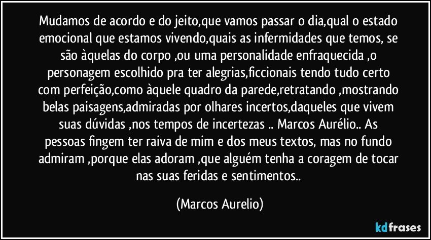 Mudamos de acordo e do jeito,que vamos passar o dia,qual o estado emocional que estamos vivendo,quais as infermidades que temos, se são àquelas do corpo ,ou uma personalidade enfraquecida ,o personagem escolhido pra ter alegrias,ficcionais tendo tudo certo com perfeição,como àquele quadro da parede,retratando ,mostrando belas paisagens,admiradas por olhares incertos,daqueles que vivem suas  dúvidas ,nos tempos de incertezas .. Marcos Aurélio.. As pessoas fingem ter raiva de mim e dos meus textos, mas no fundo admiram ,porque elas adoram ,que alguém tenha a coragem de tocar nas suas feridas e sentimentos.. (Marcos Aurelio)