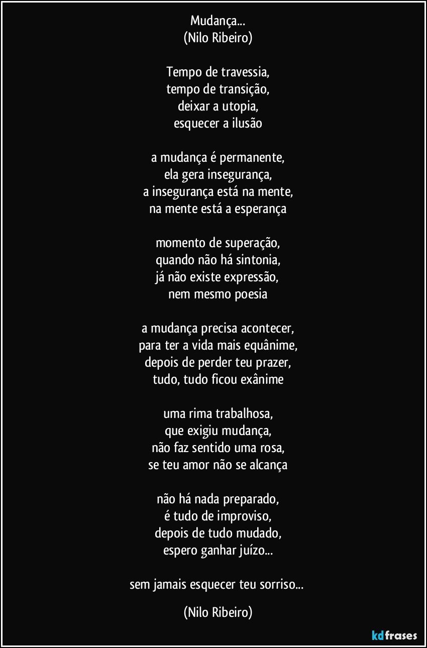 Mudança...
(Nilo Ribeiro)

Tempo de travessia,
tempo de transição,
deixar a utopia,
esquecer a ilusão

a mudança é permanente,
ela gera insegurança,
a insegurança está na mente,
na mente está a esperança

momento de superação,
quando não há sintonia,
já não existe expressão,
nem mesmo poesia

a mudança precisa acontecer,
para ter a vida mais equânime,
depois de perder teu prazer,
tudo, tudo ficou exânime

uma rima trabalhosa,
que exigiu mudança,
não faz sentido uma rosa,
se teu amor não se alcança

não há nada preparado,
é tudo de improviso,
depois de tudo mudado,
espero ganhar juízo...

sem jamais esquecer teu sorriso... (Nilo Ribeiro)