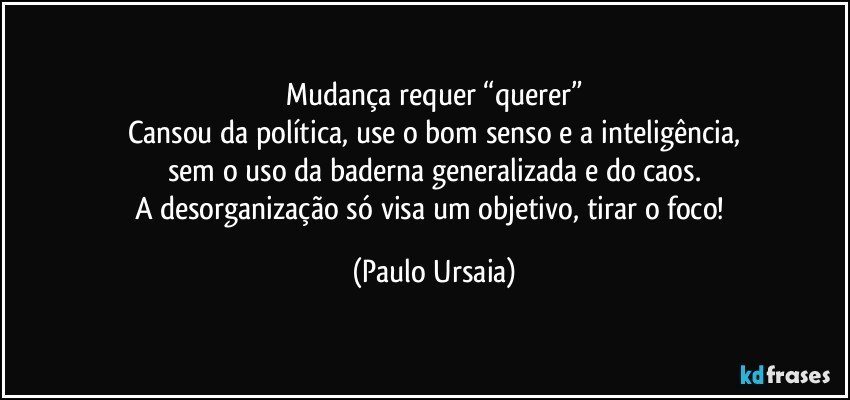 Mudança requer “querer”
Cansou da política, use o bom senso e a inteligência,
sem o uso da baderna generalizada e do caos.
A desorganização só visa um objetivo, tirar o foco! (Paulo Ursaia)