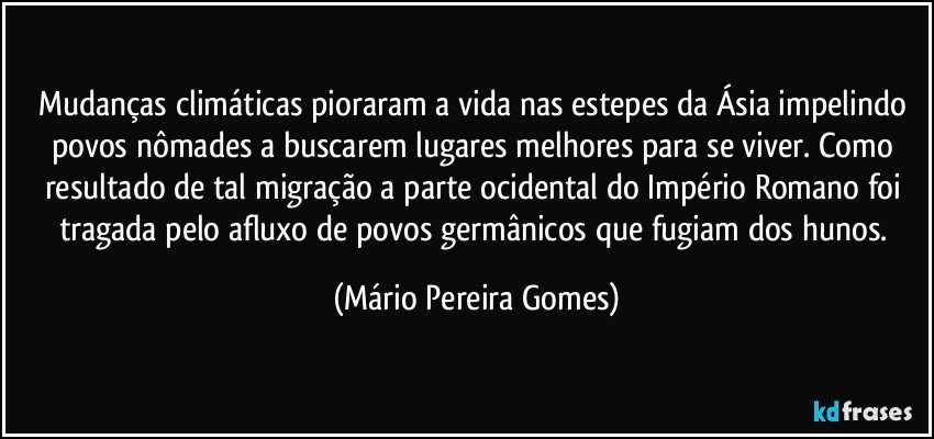 Mudanças climáticas pioraram a vida nas estepes da Ásia impelindo povos nômades a buscarem lugares melhores para se viver. Como resultado de tal migração a parte ocidental do Império Romano foi tragada pelo afluxo de povos germânicos que fugiam dos hunos. (Mário Pereira Gomes)