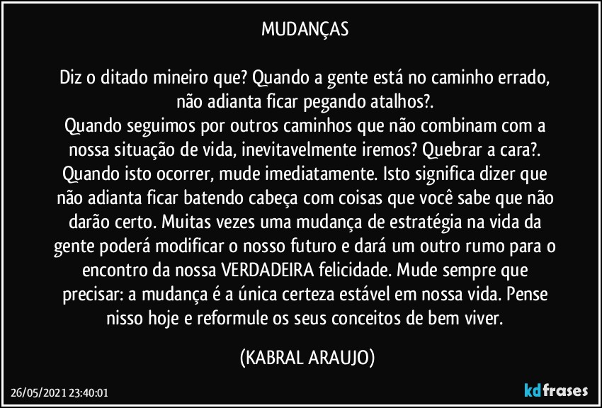 MUDANÇAS 

Diz o ditado mineiro que? Quando a gente está no caminho errado, não adianta ficar pegando atalhos?. 
Quando seguimos por outros caminhos que não combinam com a nossa situação de vida, inevitavelmente iremos? Quebrar a cara?. Quando isto ocorrer, mude imediatamente. Isto significa dizer que não adianta ficar batendo cabeça com coisas que você sabe que não darão certo. Muitas vezes uma mudança de estratégia na vida da gente poderá modificar o nosso futuro e dará um outro rumo para o encontro da nossa VERDADEIRA felicidade. Mude sempre que precisar: a mudança é a única certeza estável em nossa vida. Pense nisso hoje e reformule os seus conceitos de bem viver. (KABRAL ARAUJO)