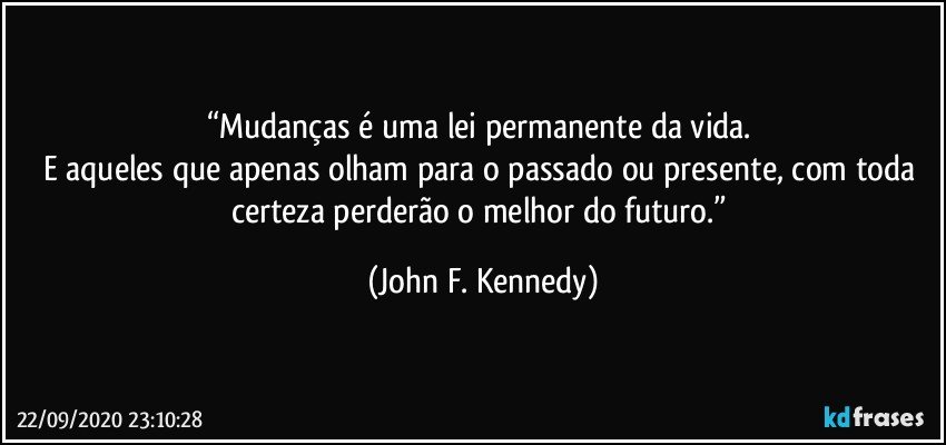 “Mudanças é uma lei permanente da vida. 
E aqueles que apenas olham para o passado ou presente, com toda certeza perderão o melhor do futuro.” (John F. Kennedy)