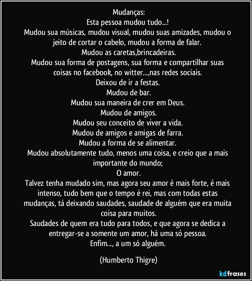 Mudanças:
Esta pessoa mudou tudo...! 
Mudou sua músicas, mudou visual, mudou suas amizades, mudou o jeito de cortar o cabelo, mudou a forma de falar. 
Mudou as caretas,brincadeiras.
Mudou sua forma de postagens, sua forma e compartilhar suas coisas no facebook, no witter...,nas redes sociais. 
Deixou de ir a festas. 
Mudou de bar.
Mudou sua maneira de crer em Deus. 
Mudou de amigos.
Mudou seu conceito de viver a vida. 
Mudou de amigos e amigas de farra. 
Mudou a forma de se alimentar. 
Mudou absolutamente tudo, menos uma coisa, e creio que a mais importante do mundo; 
O amor.
Talvez tenha mudado sim, mas agora seu amor é mais forte, é mais intenso, tudo bem que o tempo é rei, mas com todas estas mudanças, tá deixando saudades, saudade de alguém que era muita coisa para muitos.
Saudades de quem era tudo para todos, e que agora se dedica a entregar-se a somente um amor, há uma só pessoa. 
Enfim..., a um só alguém. (Humberto Thigre)