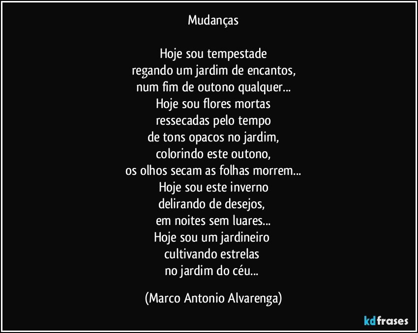 Mudanças

Hoje sou tempestade
regando um jardim de encantos,
num fim de outono qualquer...
Hoje sou flores mortas
ressecadas pelo tempo
de tons opacos no jardim,
colorindo este outono,
os olhos secam as folhas morrem...
Hoje sou este inverno
delirando de desejos, 
em noites sem luares...
Hoje sou um jardineiro 
cultivando estrelas 
no jardim do céu... (Marco Antonio Alvarenga)