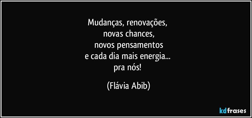 Mudanças, renovações, 
novas chances,
novos pensamentos
e cada dia mais energia... 
pra nós! (Flávia Abib)