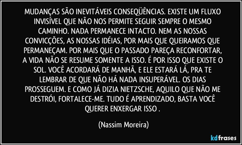 MUDANÇAS SÃO INEVITÁVEIS CONSEQÜÊNCIAS. EXISTE UM FLUXO INVISÍVEL QUE NÃO NOS PERMITE SEGUIR SEMPRE O MESMO CAMINHO. NADA PERMANECE INTACTO. NEM AS NOSSAS CONVICÇÕES, AS NOSSAS IDÉIAS, POR MAIS QUE QUEIRAMOS QUE PERMANEÇAM. POR MAIS QUE O PASSADO PAREÇA RECONFORTAR, A VIDA NÃO SE RESUME SOMENTE A ISSO. É POR ISSO QUE EXISTE O SOL. VOCÊ ACORDARÁ DE MANHÃ, E ELE ESTARÁ LÁ, PRA TE LEMBRAR DE QUE NÃO HÁ NADA INSUPERÁVEL. OS DIAS PROSSEGUEM. E COMO JÁ DIZIA NIETZSCHE, AQUILO QUE NÃO ME DESTRÓI, FORTALECE-ME. TUDO É APRENDIZADO, BASTA VOCÊ QUERER ENXERGAR ISSO . (Nassim Moreira)