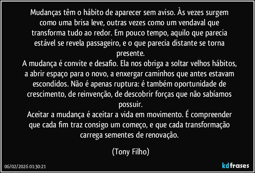 Mudanças têm o hábito de aparecer sem aviso. Às vezes surgem como uma brisa leve, outras vezes como um vendaval que transforma tudo ao redor. Em pouco tempo, aquilo que parecia estável se revela passageiro, e o que parecia distante se torna presente.
A mudança é convite e desafio. Ela nos obriga a soltar velhos hábitos, a abrir espaço para o novo, a enxergar caminhos que antes estavam escondidos. Não é apenas ruptura: é também oportunidade de crescimento, de reinvenção, de descobrir forças que não sabíamos possuir.
Aceitar a mudança é aceitar a vida em movimento. É compreender que cada fim traz consigo um começo, e que cada transformação carrega sementes de renovação. (Tony Filho)