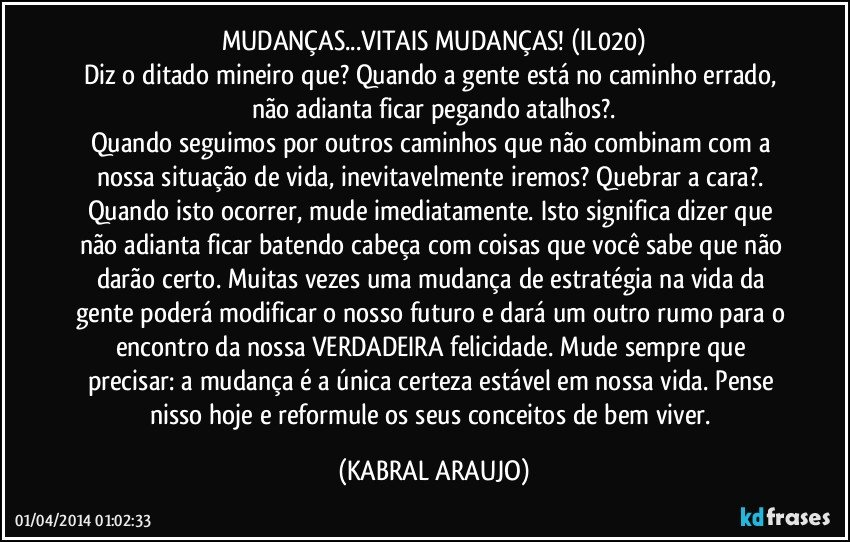 MUDANÇAS...VITAIS MUDANÇAS! (IL020)
Diz o ditado mineiro que? Quando a gente está no caminho errado, não adianta ficar pegando atalhos?.
Quando seguimos por outros caminhos que não combinam com a nossa situação de vida, inevitavelmente iremos? Quebrar a cara?. Quando isto ocorrer, mude imediatamente. Isto significa dizer que não adianta ficar batendo cabeça com coisas que você sabe que não darão certo. Muitas vezes uma mudança de estratégia na vida da gente poderá modificar o nosso futuro e dará um outro rumo para o encontro da nossa VERDADEIRA felicidade. Mude sempre que precisar: a mudança é a única certeza estável em nossa vida. Pense nisso hoje e reformule os seus conceitos de bem viver. (KABRAL ARAUJO)