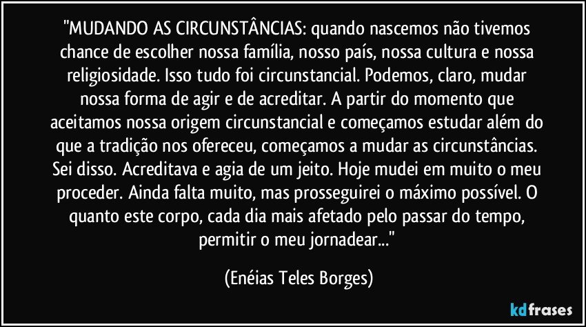 "MUDANDO AS CIRCUNSTÂNCIAS: quando nascemos não tivemos chance de escolher nossa família, nosso país, nossa cultura e nossa religiosidade. Isso tudo foi circunstancial. Podemos, claro, mudar nossa forma de agir e de acreditar. A partir do momento que aceitamos nossa origem circunstancial e começamos estudar além do que a tradição nos ofereceu, começamos a mudar as circunstâncias. Sei disso. Acreditava e agia de um jeito. Hoje mudei em muito o meu proceder. Ainda falta muito, mas prosseguirei o máximo possível. O quanto este corpo, cada dia mais afetado pelo passar do tempo, permitir o meu jornadear..." (Enéias Teles Borges)