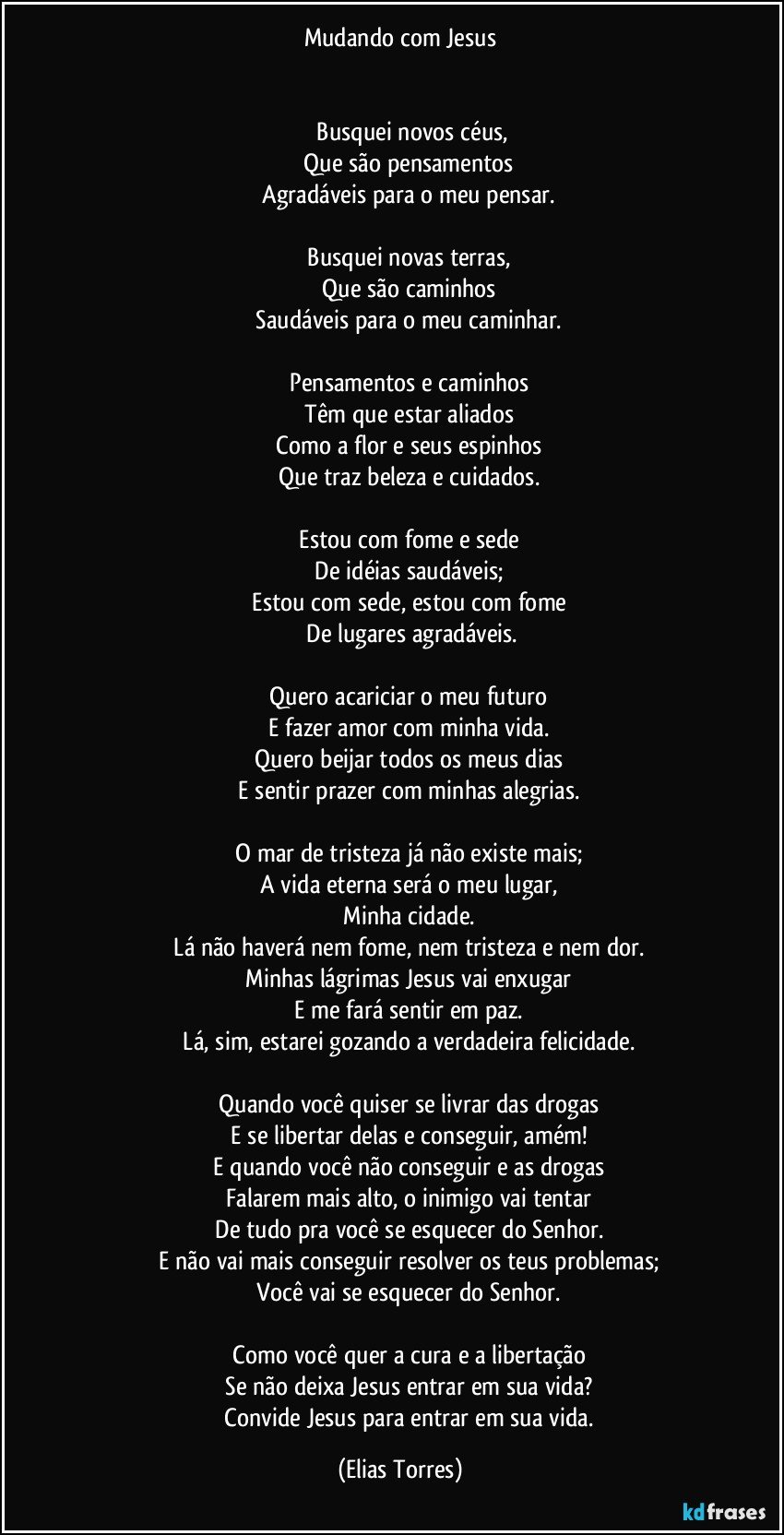 Mudando com Jesus


              Busquei novos céus,
              Que são pensamentos 
              Agradáveis para o meu pensar. 

              Busquei novas terras, 
              Que são caminhos 
              Saudáveis para o meu caminhar. 

              Pensamentos e caminhos 
              Têm que estar aliados 
              Como a flor e seus espinhos 
              Que traz beleza e cuidados. 

              Estou com fome e sede 
              De idéias saudáveis; 
              Estou com sede, estou com fome 
              De lugares agradáveis.

              Quero acariciar o meu futuro 
              E fazer amor com minha vida. 
              Quero beijar todos os meus dias 
              E sentir prazer com minhas alegrias. 

              O mar de tristeza já não existe mais; 
              A vida eterna será o meu lugar, 
              Minha cidade. 
              Lá não haverá nem fome, nem tristeza e nem dor. 
              Minhas lágrimas Jesus vai enxugar 
              E me fará sentir em paz. 
              Lá, sim, estarei gozando a verdadeira felicidade. 

              Quando você quiser se livrar das drogas 
              E se libertar delas e conseguir, amém! 
              E quando você não conseguir e as drogas 
              Falarem mais alto, o inimigo vai tentar 
              De tudo pra você se esquecer do Senhor. 
              E não vai mais conseguir resolver os teus problemas; 
              Você vai se esquecer do Senhor. 

              Como você quer a cura e a libertação 
              Se não deixa Jesus entrar em sua vida? 
              Convide Jesus para entrar em sua vida. (Elias Torres)