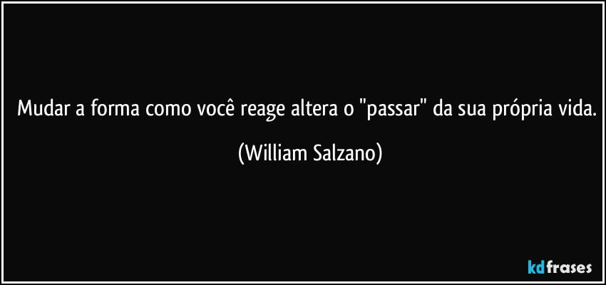 Mudar a forma como você reage altera o "passar" da sua própria vida. (William Salzano)