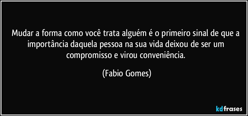 Mudar a forma como você trata alguém é o primeiro sinal de que a importância daquela pessoa na sua vida deixou de ser um compromisso e virou conveniência. (Fabio Gomes)