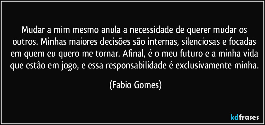 Mudar a mim mesmo anula a necessidade de querer mudar os outros. Minhas maiores decisões são internas, silenciosas e focadas em quem eu quero me tornar. Afinal, é o meu futuro e a minha vida que estão em jogo, e essa responsabilidade é exclusivamente minha. (Fabio Gomes)