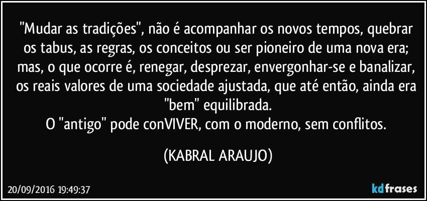 "Mudar as tradições", não é acompanhar os novos tempos, quebrar os tabus, as regras, os conceitos ou ser pioneiro de uma nova era; mas, o que ocorre é, renegar, desprezar, envergonhar-se e banalizar, os reais valores de uma sociedade ajustada, que até então, ainda era "bem" equilibrada.
O "antigo" pode conVIVER, com o moderno, sem conflitos. (KABRAL ARAUJO)