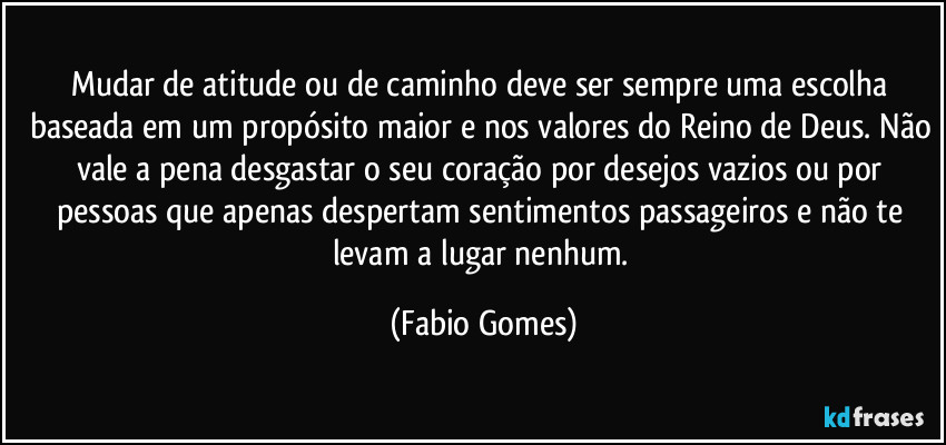Mudar de atitude ou de caminho deve ser sempre uma escolha baseada em um propósito maior e nos valores do Reino de Deus. Não vale a pena desgastar o seu coração por desejos vazios ou por pessoas que apenas despertam sentimentos passageiros e não te levam a lugar nenhum. (Fabio Gomes)