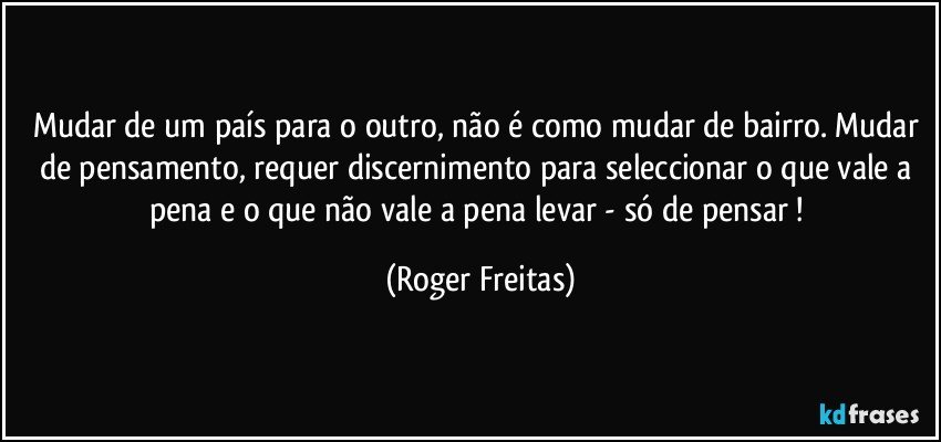 Mudar de um país para o outro, não é como mudar de bairro. Mudar de pensamento, requer discernimento para seleccionar o que vale a pena e o que não vale a pena levar - só de pensar ! (Roger Freitas)