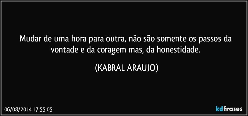 Mudar de uma hora para outra, não são somente os passos da vontade e da coragem mas, da honestidade. (KABRAL ARAUJO)