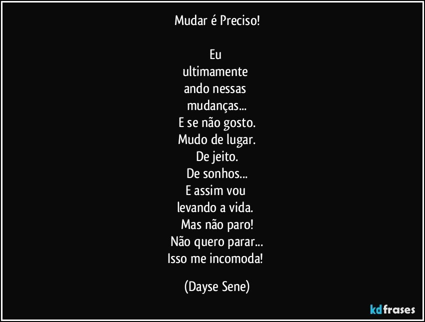 Mudar é Preciso!

Eu 
ultimamente 
ando nessas 
mudanças...
E se não gosto.
Mudo de lugar.
De jeito.
De sonhos...
E assim vou 
levando a vida. 
Mas não paro!
Não quero parar...
Isso me incomoda! (Dayse Sene)