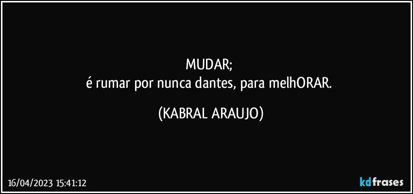 MUDAR; 
é rumar por nunca dantes, para melhORAR. (KABRAL ARAUJO)