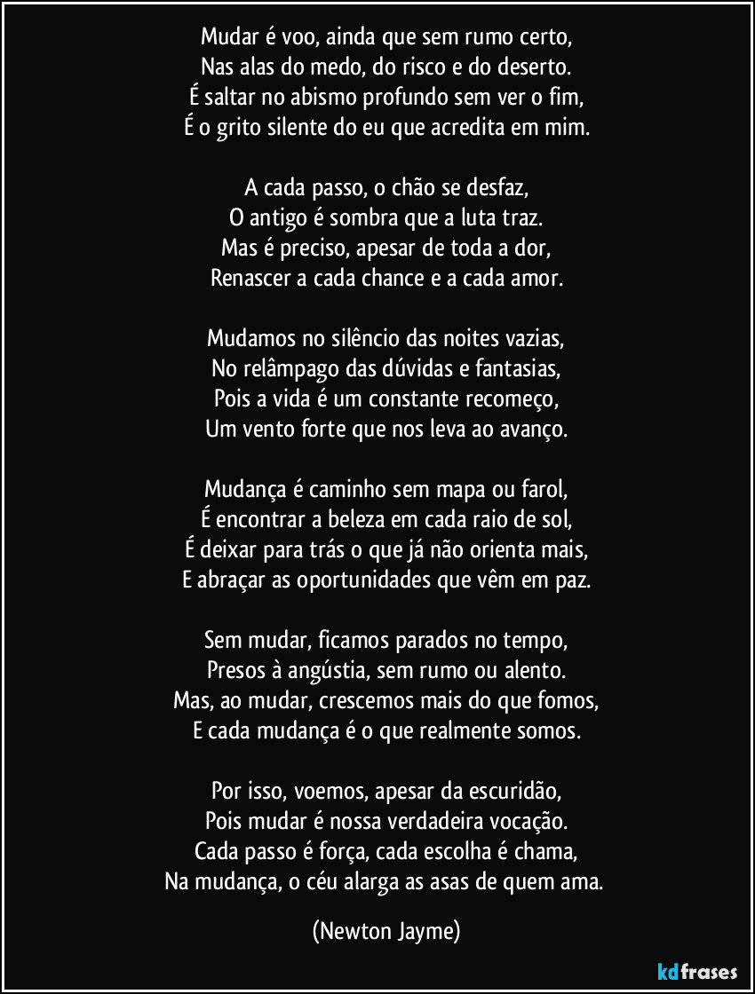 Mudar é voo, ainda que sem rumo certo,
Nas alas do medo, do risco e do deserto.
É saltar no abismo profundo sem ver o fim,
É o grito silente do eu que acredita em mim.

A cada passo, o chão se desfaz,
O antigo é sombra que a luta traz.
Mas é preciso, apesar de toda a dor,
Renascer a cada chance e a cada amor.

Mudamos no silêncio das noites vazias,
No relâmpago das dúvidas e fantasias,
Pois a vida é um constante recomeço,
Um vento forte que nos leva ao avanço.

Mudança é caminho sem mapa ou farol,
É encontrar a beleza em cada raio de sol,
É deixar para trás o que já não orienta mais,
E abraçar as oportunidades que vêm em paz.

Sem mudar, ficamos parados no tempo,
Presos à angústia, sem rumo ou alento.
Mas, ao mudar, crescemos mais do que fomos,
E cada mudança é o que realmente somos.

Por isso, voemos, apesar da escuridão,
Pois mudar é nossa verdadeira vocação.
Cada passo é força, cada escolha é chama,
Na mudança, o céu alarga as asas de quem ama. (Newton Jayme)