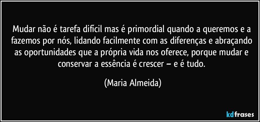 Mudar não é tarefa difícil mas é primordial quando a queremos e a fazemos por nós, lidando facilmente com as diferenças e abraçando as oportunidades que a própria vida nos oferece, porque mudar e conservar a essência é crescer – e é tudo. (Maria Almeida)