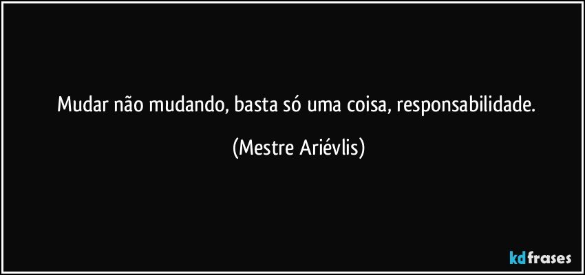 Mudar não mudando, basta só uma coisa, responsabilidade. (Mestre Ariévlis)