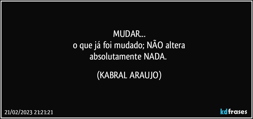 MUDAR...
o que já foi mudado; NÃO altera
absolutamente NADA. (KABRAL ARAUJO)