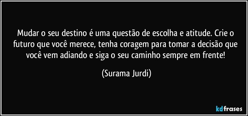 Mudar o seu destino é uma questão de escolha e atitude. Crie o futuro que você merece, tenha coragem para tomar a decisão que você vem adiando e siga o seu caminho sempre em frente! (Surama Jurdi)