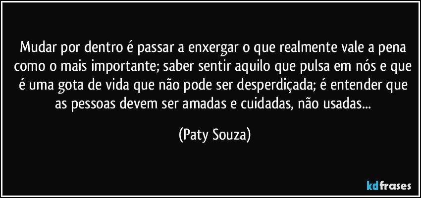 Mudar por dentro é passar a enxergar o que realmente vale a pena como o mais importante; saber sentir aquilo que pulsa em nós e que é uma gota de vida que não pode ser desperdiçada; é entender que as pessoas devem ser amadas e cuidadas, não usadas... (Paty Souza)