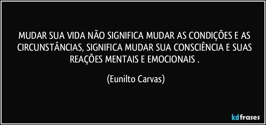 MUDAR SUA VIDA NÃO SIGNIFICA MUDAR AS CONDIÇÕES E AS CIRCUNSTÂNCIAS, SIGNIFICA MUDAR SUA CONSCIÊNCIA E SUAS REAÇÕES MENTAIS E EMOCIONAIS . (Eunilto Carvas)