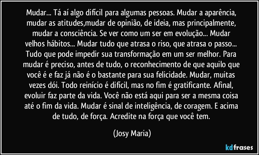 Mudar... Tá aí algo difícil para algumas pessoas. Mudar a aparência, mudar as atitudes,mudar de opinião, de ideia, mas principalmente, mudar a consciência. Se ver como um ser em evolução... Mudar velhos hábitos... Mudar tudo que atrasa o riso, que atrasa o passo... Tudo que pode impedir sua transformação em um ser melhor. Para mudar é preciso, antes de tudo, o reconhecimento de que aquilo que você é e faz já não é o bastante para sua felicidade. Mudar, muitas vezes dói. Todo reinício é difícil, mas no fim é gratificante. Afinal, evoluir faz parte da vida. Você não está aqui para ser a mesma coisa até o fim da vida. Mudar é sinal de inteligência, de coragem. E acima de tudo, de força. Acredite na força que você tem. (Josy Maria)