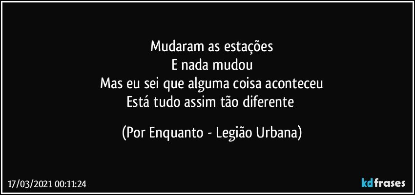 Mudaram as estações
E nada mudou
Mas eu sei que alguma coisa aconteceu
Está tudo assim tão diferente (Por Enquanto - Legião Urbana)