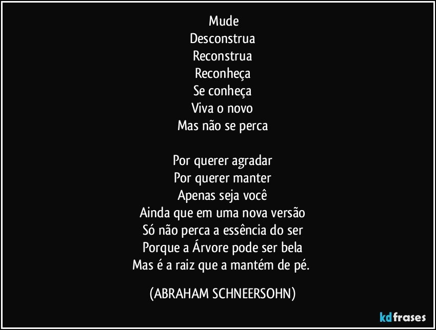 ⁠Mude
Desconstrua
Reconstrua
Reconheça
Se conheça
Viva o novo
Mas não se perca

Por querer agradar
Por querer manter
Apenas seja você
Ainda que em uma nova versão
Só não perca a essência do ser
Porque a Árvore pode ser bela
Mas é a raiz que a mantém de pé. (ABRAHAM SCHNEERSOHN)