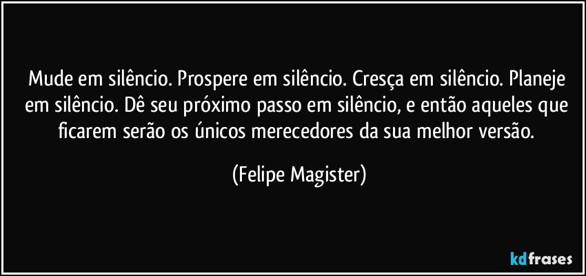 Mude em silêncio. Prospere em silêncio. Cresça em silêncio. Planeje em silêncio. Dê seu próximo passo em silêncio, e então aqueles que ficarem serão os únicos merecedores da sua melhor versão. (Felipe Magister)