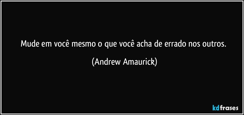 Mude em você mesmo o que você acha de errado nos outros. (Andrew Amaurick)