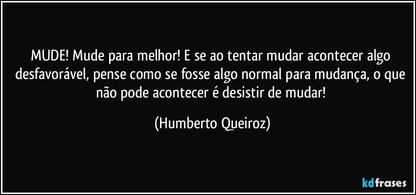 MUDE! Mude para melhor! E se ao tentar mudar acontecer algo desfavorável, pense como se fosse algo normal para mudança, o que não pode acontecer é desistir de mudar! (Humberto Queiroz)