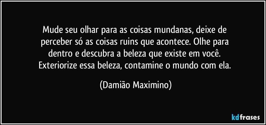 Mude seu olhar para as coisas mundanas, deixe de 
perceber só as coisas ruins que acontece. Olhe para 
dentro e descubra a beleza que existe em você. 
Exteriorize essa beleza, contamine o mundo com ela. (Damião Maximino)