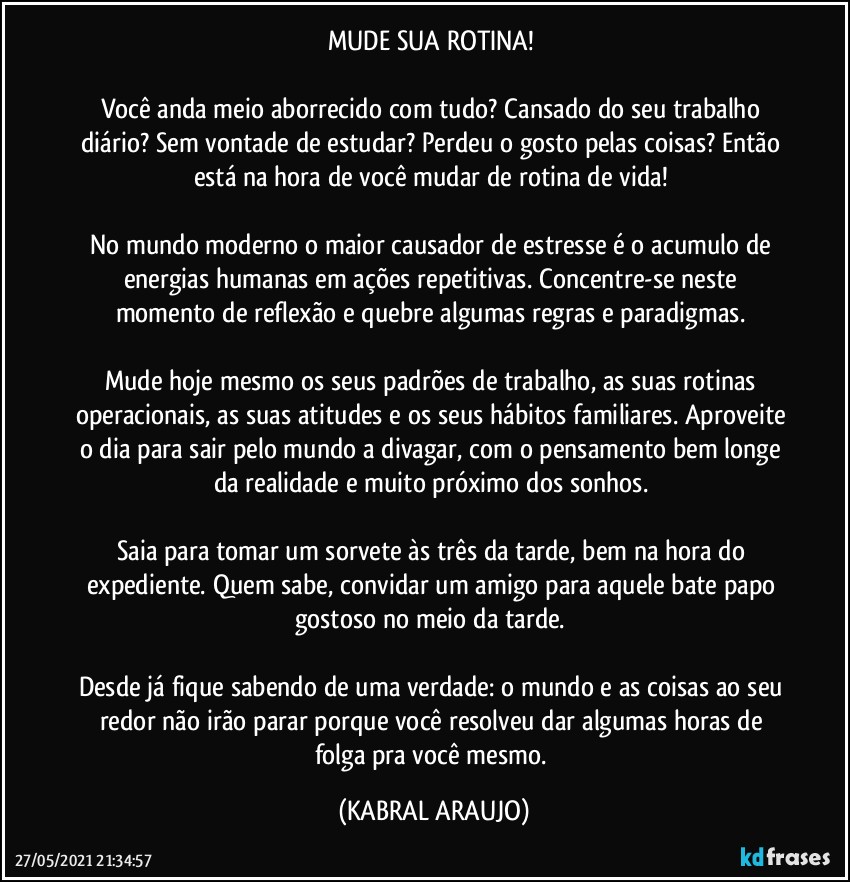 MUDE SUA ROTINA! 

Você anda meio aborrecido com tudo? Cansado do seu trabalho diário? Sem vontade de estudar? Perdeu o gosto pelas coisas? Então está na hora de você mudar de rotina de vida! 

No mundo moderno o maior causador de estresse é o acumulo de energias humanas em ações repetitivas. Concentre-se neste momento de reflexão e quebre algumas regras e paradigmas. 

Mude hoje mesmo os seus padrões de trabalho, as suas rotinas operacionais, as suas atitudes e os seus hábitos familiares. Aproveite o dia para sair pelo mundo a divagar, com o pensamento bem longe da realidade e muito próximo dos sonhos. 

Saia para tomar um sorvete às três da tarde, bem na hora do expediente. Quem sabe, convidar um amigo para aquele bate papo gostoso no meio da tarde. 

Desde já fique sabendo de uma verdade: o mundo e as coisas ao seu redor não irão parar porque você resolveu dar algumas horas de folga pra você mesmo. (KABRAL ARAUJO)