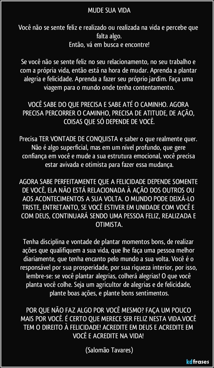 MUDE SUA VIDA
Você não se sente feliz e realizado ou realizada na vida e percebe que falta algo.
Então, vá em busca e encontre!
Se você não se sente feliz no seu relacionamento, no seu trabalho e com a própria vida, então está na hora de mudar. Aprenda a plantar alegria e felicidade. Aprenda a fazer seu próprio jardim. Faça uma viagem para o mundo onde tenha contentamento.
VOCÊ SABE DO QUE PRECISA E SABE ATÉ O CAMINHO. AGORA PRECISA PERCORRER O CAMINHO, PRECISA DE ATITUDE, DE AÇÃO, COISAS QUE SÓ DEPENDE DE VOCÊ.
Precisa TER VONTADE DE CONQUISTA e saber o que realmente quer. Não é algo superficial, mas em um nível profundo, que gere confiança em você e mude a sua estrutura emocional, você precisa estar avivada e otimista para fazer essa mudança.
AGORA SABE PERFEITAMENTE QUE A FELICIDADE DEPENDE SOMENTE DE VOCÊ, ELA NÃO ESTÁ RELACIONADA À AÇÃO DOS OUTROS OU AOS ACONTECIMENTOS A SUA VOLTA. O MUNDO PODE DEIXÁ-LO TRISTE, ENTRETANTO, SE VOCÊ ESTIVER EM UNIDADE COM VOCÊ E COM DEUS, CONTINUARÁ SENDO UMA PESSOA FELIZ, REALIZADA E OTIMISTA.
Tenha disciplina e vontade de plantar momentos bons, de realizar ações que qualifiquem a sua vida, que lhe faça uma pessoa melhor diariamente, que tenha encanto pelo mundo a sua volta. Você é o responsável por sua prosperidade, por sua riqueza interior, por isso, lembre-se: se você plantar alegrias, colherá alegrias! O que você planta você colhe. Seja um agricultor de alegrias e de felicidade, plante boas ações, e plante bons sentimentos.
POR QUE NÃO FAZ ALGO POR VOCÊ MESMO? FAÇA UM POUCO MAIS POR VOCÊ. É CERTO QUE MERECE SER FELIZ NESTA VIDA.VOCÊ TEM O DIREITO À FELICIDADE! ACREDITE EM DEUS E ACREDITE EM VOCÊ E ACREDITE NA VIDA! (Salomão Tavares)